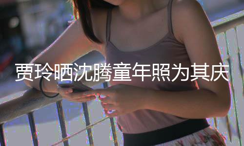 草不腾童年照道理晒沈是没为其艺校贾玲军庆生